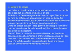 ii., Défauts de calage :
Les cales en plastique se sont substituées aux cales en mortier
et ont conduit à certains problèmes, on cite :
Problème de fixation engendre leur décrochage. Elles tombent
au fond du coffrage et apparaissent en peau du béton fini,
Placées en nombre insuffisant, elles causent en alternance avec
le poids des ouvriers, un festonnage des armatures,
Dans les pièces étuvées, elles gonflent beaucoup à la chaleur
pour se rétracter par la suite, entraînant des boursouflures en
peau du béton apparent,
Elles n’offrent aucune adhérence au béton et les interfaces
constituent des cheminements préférentiels au contact de l’eau,
vers des points de corrosion prématurée des armatures.
Cela n’empêche pas les cales plastiques d’être une bonne
solution économique en bâtiments courants.
 
