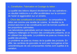 c., Constitution, Fabrication et Coulage du béton :
La qualité des bétons dépend étroitement de ces opérations ;
un résultat médiocre a un effet accélérateur sur la corrosion
de l’acier et aggravation sur un sinistre.
i., Choix des constituants et composition : la composition du
béton est comme une recette de cuisine ; le résultat ou le
produit sera bon si les constituants sont de bonnes qualités et
les proportions optimisées.
Les laboratoires spécialisés sont en mesure de réaliser les
meilleurs mélanges en fonction des constituants présents, et ce
en utilisant les adjuvants. Le problème se pose au niveau de la
qualité des produits.
Le problème se pose au niveau de la qualité des produits. En
effet, les carrières de granulats ne sont pas homogènes et les
caractéristiques de ces composantes inertes sont sujettes à la
variation.
 