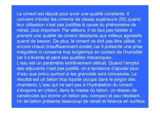 Le ciment est réputé pour avoir une qualité constante. Il
convient d’éviter les ciments de classe supérieure (55) quand
leur utilisation n’est pas justifiée à cause du phénomène de
retrait, plus important. Par ailleurs, il ne faut pas hésiter à
prendre une qualité de ciment résistante aux milieux agressifs
quand de besoin. De plus, le ciment ne doit pas être utilisé, ni
encore chaud (insuffisamment ensilé) car il présente une prise
irrégulière ni conservé trop longtemps en contact de l’humidité
car il s’évente et perd ses qualités mécaniques.
L’eau est un paramètre extrêmement délicat. Quand l’emploi
des adjuvants n’est pas justifié, on a tendance d’ajouter plus
d’eau que prévu surtout si les granulats sont concassés. Le
résultat est un béton trop liquide (soupe dans le jargon des
chantiers). L’eau qui ne sert pas à l’hydratation du ciment
s’évapore en créant, dans la masse du béton, un réseau de
canalicules qui donne un béton peu compact et peu résistant.
Un tel béton présente beaucoup de retrait et faïence en surface.
 