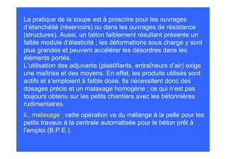 La pratique de la soupe est à proscrire pour les ouvrages
d’étanchéité (réservoirs) ou dans les ouvrages de résistance
(structures). Aussi, un béton faiblement résultant présente un
faible module d’élasticité ; les déformations sous charge y sont
plus grandes et peuvent accélérer les désordres dans les
éléments portés.
L’utilisation des adjuvants (plastifiants, entraîneurs d’air) exige
une maîtrise et des moyens. En effet, les produits utilisés sont
actifs et s’emploient à faible dose. Ils nécessitent donc des
dosages précis et un malaxage homogène ; ce qui n’est pas
toujours obtenu sur les petits chantiers avec les bétonnières
rudimentaires.
ii., malaxage : cette opération va du mélange à la pelle pour les
petits travaux à la centrale automatisée pour le béton prêt à
l’emploi (B.P.E.).
 