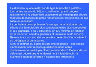 Il est évident que le malaxeur de type horizontal à palettes
tournantes au sein du béton constitue un grand progrès
relativement à la bétonnière basculante qui mélange par chutes
répétées de masses de pâtes remontées par les palettes, ce qui
l’aère au maximum.
La centrale à béton présente l’avantage de la fabrication de
bétons aux formules les plus complexes et les plus composites
(4 à 5 granulats, 1 ou 2 adjuvants, un E/L minimal en fonction
de la teneur en eau des granulats et un minimum de ciment).
Néanmoins, ces centrales robotisées présentent l’inconvénient
du déréglage et de la panne.
Ainsi le contrôle du béton devient une nécessité ; des essais
d’écrasement sont réalisés quotidiennement, après
durcissement accéléré par ‘’thermo-maturation’’. De la sorte, un
défaut est décelé dès le lendemain et s’il faut démolir, la
quantité d’ouvrage affectée n’est pas trop importante.
 