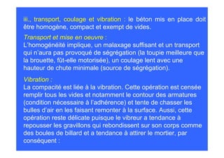 iii., transport, coulage et vibration : le béton mis en place doit
être homogène, compact et exempt de vides.
Transport et mise en oeuvre :
L’homogénéité implique, un malaxage suffisant et un transport
qui n’aura pas provoqué de ségrégation (la toupie meilleure que
la brouette, fût-elle motorisée), un coulage lent avec une
hauteur de chute minimale (source de ségrégation).
Vibration :
La compacité est liée à la vibration. Cette opération est censée
remplir tous les vides et notamment le contour des armatures
(condition nécessaire à l’adhérence) et tente de chasser les
bulles d’air en les faisant remonter à la surface. Aussi, cette
opération reste délicate puisque le vibreur a tendance à
repousser les gravillons qui rebondissent sur son corps comme
des boules de billard et a tendance à attirer le mortier, par
conséquent :
 