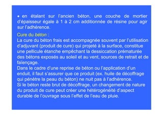 • en étalant sur l’ancien béton, une couche de mortier
d’épaisseur égale à 1 à 2 cm additionnée de résine pour agir
sur l’adhérence.
Cure du béton :
La cure du béton frais est accompagnée souvent par l’utilisation
d’adjuvant (produit de cure) qui projeté à la surface, constitue
une pellicule étanche empêchant la dessiccation prématurée
des bétons exposés au soleil et au vent, sources de retrait et de
faïençage.
Dans le cadre d’une reprise de béton ou l’application d’un
enduit, il faut s’assurer que ce produit (ex. huile de décoffrage
qui pénètre la peau du béton) ne nuit pas à l’adhérence.
Si le béton reste brut de décoffrage, un changement de nature
du produit de cure peut créer une hétérogénéité d’aspect
durable de l’ouvrage sous l’effet de l’eau de pluie.
 