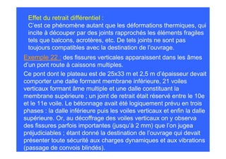 Effet du retrait différentiel :
 C’est ce phénomène autant que les déformations thermiques, qui
 incite à découper par des joints rapprochés les éléments fragiles
 tels que balcons, acrotères, etc. De tels joints ne sont pas
 toujours compatibles avec la destination de l’ouvrage.
Exemple 22 : des fissures verticales apparaissent dans les âmes
d’un pont route à caissons multiples.
Ce pont dont le plateau est de 25x33 m et 2,5 m d’épaisseur devait
comporter une dalle formant membrane inférieure, 21 voiles
verticaux formant âme multiple et une dalle constituant la
membrane supérieure ; un joint de retrait était réservé entre le 10e
et le 11e voile. Le bétonnage avait été logiquement prévu en trois
phases : la dalle inférieure puis les voiles verticaux et enfin la dalle
supérieure. Or, au décoffrage des voiles verticaux on y observa
des fissures parfois importantes (jusqu’à 2 mm) que l’on jugea
préjudiciables ; étant donné la destination de l’ouvrage qui devait
présenter toute sécurité aux charges dynamiques et aux vibrations
(passage de convois blindés).
 