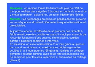Remèdes : on repique toutes les fissures de plus de 5/10 du
mm pour réaliser des saignées à bordure en dents de scie et on
y metta du mortier ; aujourd’hui, on aurait injecter des résines.
Moralité : les bétonnages en plusieurs phases doivent prévenir
les conséquences du retrait différentiel lorsque la fissuration est
préjudiciable.

Aujourd’hui encore, la difficulté de se procurer des ciments à
faible retrait pose des problèmes quand il s’agit par exemple de
raccorder les parois d’une cuve ou d’une piscine, coulées
parfois à plusieurs semaines d’intervalle.
En élévation, on évite la fissuration d’un voile grâce au produit
de cure et en réduisant au maximum les déphasages entre
coulées (1 à 3 jours pour les réfrigérants, réalisés en coffrage
grimpant ; coulage continu, avec seuls arrêts la nuit et les fins
de semaines pour les silos, réservoirs et cheminées en coffrage
glissant).
 