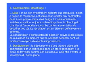 d., Désétaiement, Décoffrage :
i., Délai : on ne doit évidemment décoffre que lorsque lé béton
a acquis la résistance suffisante pour résister aux contraintes
dues à son propre poids sans fluage. Le délai éminement
variable, constitue toujours un handicap dans le planning du
chantier et l’entreprise succombe parfois à la tentation de
décoffrer trop tôt. Le résultat en est un élément définitivement
déformé.
La conservation d’éprouvettes de béton en œuvre et les essais
de résistance au moment où l’on souhaite décoffrer sont les
meilleures moyens d’éviter les imprudences.
ii., Désétaiement : le désétaiement d’une grande pièce doit
commencer par un débridage dans un ordre permettant à la
pièce de travailler comme elle est conçue, cela afin d’éviter la
fissuration du béton jeune.
 