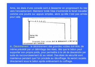 Ainsi, les étais d’une console sont à desserrer en progressant du nez
vers l’encastrement. Maintenir bridé l’étai d’extrémité le ferait travailler
comme une poutre sur appuis simples, alors qu’elle n’est pas armée
pour cela.




iii., Décintrement : le décintrement des grandes voûtes doit être, de
même précédé par un débridage des étais, dès que le béton peut
supporter son propre poids, pour permettre à la clé de descendre par
suite du raccourcissement dû au retrait. Des étais de sécurité sont
maintenus pendant que l’on procède au décoffrage. Ils seront recalés
directement sous le béton après enlèvement du coffrage.
 