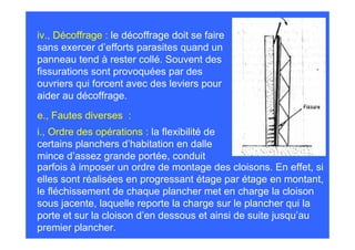 iv., Décoffrage : le décoffrage doit se faire
sans exercer d’efforts parasites quand un
panneau tend à rester collé. Souvent des
fissurations sont provoquées par des
ouvriers qui forcent avec des leviers pour
aider au décoffrage.
e., Fautes diverses :
i., Ordre des opérations : la flexibilité de
certains planchers d’habitation en dalle
mince d’assez grande portée, conduit
parfois à imposer un ordre de montage des cloisons. En effet, si
elles sont réalisées en progressant étage par étage en montant,
le fléchissement de chaque plancher met en charge la cloison
sous jacente, laquelle reporte la charge sur le plancher qui la
porte et sur la cloison d’en dessous et ainsi de suite jusqu’au
premier plancher.
 
