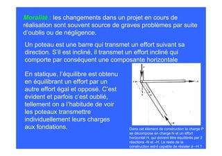 Moralité : les changements dans un projet en cours de
réalisation sont souvent source de graves problèmes par suite
d’oublis ou de négligence.
Un poteau est une barre qui transmet un effort suivant sa
direction. S’il est incliné, il transmet un effort incliné qui
comporte par conséquent une composante horizontale

En statique, l’équilibre est obtenu
en équilibrant un effort par un
autre effort égal et opposé. C’est
évident et parfois c’est oublié,
tellement on a l’habitude de voir
les poteaux transmettre
individuellement leurs charges
aux fondations.                         Dans cet élément de construction la charge P
                                        se décompose en charge N et un effort
                                        horizontal H, qui doivent être équilibrés par 2
                                        réactions -N et –H. Le reste de la
                                        construction est-il capable de résister à –H ?
 