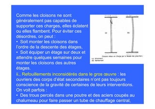 Comme les cloisons ne sont
généralement pas capables de
supporter ces charges, elles éclatent
ou elles flambent. Pour éviter ces
désordres, on peut :
• Soit monter les cloisons dans
l’ordre de la descente des étages,
• Soit équiper un étage sur deux et
attendre quelques semaines pour
monter les cloisons des autres
étages.
ii., Refouillements inconsidérés dans le gros œuvre : les
ouvriers des corps d’état secondaires n’ont pas toujours
conscience de la gravité de certaines de leurs interventions.
On voit parfois :
• Des trous percés dans une poutre et des aciers coupés au
chalumeau pour faire passer un tube de chauffage central,
 