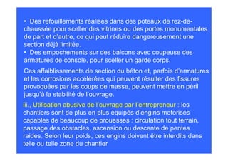 • Des refouillements réalisés dans des poteaux de rez-de-
chaussée pour sceller des vitrines ou des portes monumentales
de part et d’autre, ce qui peut réduire dangereusement une
section déjà limitée.
• Des empochements sur des balcons avec coupeuse des
armatures de console, pour sceller un garde corps.
Ces affaiblissements de section du béton et, parfois d’armatures
et les corrosions accélérées qui peuvent résulter des fissures
provoquées par les coups de masse, peuvent mettre en péril
jusqu’à la stabilité de l’ouvrage.
iii., Utilisation abusive de l’ouvrage par l’entrepreneur : les
chantiers sont de plus en plus équipés d’engins motorisés
capables de beaucoup de prouesses : circulation tout terrain,
passage des obstacles, ascension ou descente de pentes
raides. Selon leur poids, ces engins doivent être interdits dans
telle ou telle zone du chantier
 