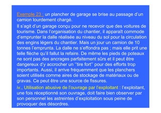 Exemple 23 : un plancher de garage se brise au passage d’un
camion lourdement chargé.
Il s’agit d’un garage conçu pour ne recevoir que des voitures de
tourisme. Dans l’organisation du chantier, il apparaît commode
d’emprunter la dalle réalisée au niveau du sol pour la circulation
des engins légers du chantier. Mais un jour un camion de 10
tonnes l’emprunta. La dalle ne s’effondra pas ; mais elle prit une
telle flèche qu’il fallut la refaire. De même les pieds de poteaux
ne sont pas des ancrages parfaitement sûrs et il peut être
dangereux d’y accrocher un ‘’tire fort’’ pour des efforts trop
importants. Aussi, il arrive fréquemment que les planchers
soient utilisés comme aires de stockage de matériaux ou de
gravas. Ce peut être une source de fissures.
iv., Utilisation abusive de l’ouvrage par l’exploitant : l’exploitant,
une fois réceptionné son ouvrage, doit faire bien observer par
son personnel les astreintes d’exploitation sous peine de
provoquer des désordres.
 