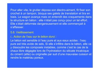 Pour aller vite, le grutier déposa son électro-aimant, fit fixer son
crochet à un tampon, bloqua ses galets de translation et tira en
biais. Le wagon avança mais on entendit des craquements dans
la structure en béton : elle n’était pas conçu pour un tel effort.
Elle s’était déformée dangereusement et elle commençait à
s’affaisser.
5.6. Vieillissement.
i., Action de l’eau sur le béton durci :
Le béton est sensible à l’eau pure et aux eaux acides : l’eau
pure est très avide de sels. Si elle s’infiltre dans le béton, elle va
y dissoudre les composés instables, comme c’est le cas de la
chaux libre dégagée lors de l’hydratation du silicate tricalcique
du ciment (alite) ou originelle par suit d’une mauvaise cuisson et
rendre le matériau poreux.
 