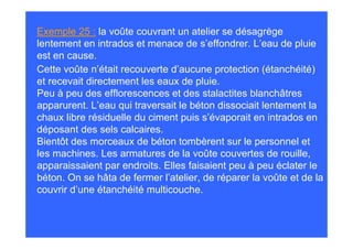 Exemple 25 : la voûte couvrant un atelier se désagrège
lentement en intrados et menace de s’effondrer. L’eau de pluie
est en cause.
Cette voûte n’était recouverte d’aucune protection (étanchéité)
et recevait directement les eaux de pluie.
Peu à peu des efflorescences et des stalactites blanchâtres
apparurent. L’eau qui traversait le béton dissociait lentement la
chaux libre résiduelle du ciment puis s’évaporait en intrados en
déposant des sels calcaires.
Bientôt des morceaux de béton tombèrent sur le personnel et
les machines. Les armatures de la voûte couvertes de rouille,
apparaissaient par endroits. Elles faisaient peu à peu éclater le
béton. On se hâta de fermer l’atelier, de réparer la voûte et de la
couvrir d’une étanchéité multicouche.
 
