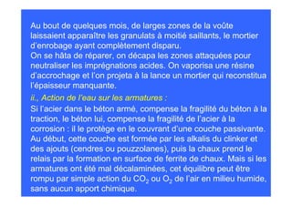 Au bout de quelques mois, de larges zones de la voûte
laissaient apparaître les granulats à moitié saillants, le mortier
d’enrobage ayant complètement disparu.
On se hâta de réparer, on décapa les zones attaquées pour
neutraliser les imprégnations acides. On vaporisa une résine
d’accrochage et l’on projeta à la lance un mortier qui reconstitua
l’épaisseur manquante.
ii., Action de l’eau sur les armatures :
Si l’acier dans le béton armé, compense la fragilité du béton à la
traction, le béton lui, compense la fragilité de l’acier à la
corrosion : il le protège en le couvrant d’une couche passivante.
Au début, cette couche est formée par les alkalis du clinker et
des ajouts (cendres ou pouzzolanes), puis la chaux prend le
relais par la formation en surface de ferrite de chaux. Mais si les
armatures ont été mal décalaminées, cet équilibre peut être
rompu par simple action du CO2 ou O2 de l’air en milieu humide,
sans aucun apport chimique.
 