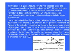 Il suffit pour cela qu’une fissure ouverte livre passage à ces gaz :
• Le premier sous forme d’acide carbonique ‘CO’, dépassive l’acier,
• Le second entretient un courant de micro pile entre zones de
l’armature à des potentiels différents. En effet, la présence de
calamine adhérente augmente quelque peu le potentiel électrique
naturel du fer.
Les zones calaminées forment des cathodes et les zones voisines
deviennent des anodes ; les atomes de fer passent lentement de
l’anode à la cathode, véhiculés par l’eau et l’oxygène sous forme
d’hydroxydes, tandis que la barre d’acier constitue le conducteur
extérieur de la pile. L’attaque est ainsi continue dans les zones
anodiques, tandis que la rouille se dépose dans les zones
cathodiques et rien ne peut arrêter le phénomène tant que s’entretient
la présence d’O2 et d’H2O.
 