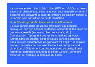 La présence d’un électrolyte dilué (HCl ou H2SO4) accélère
encore le phénomène, c’est la raison pour laquelle on tend à
proscrire les adjuvants à base de chlorure de calcium surtout si
les aciers sont constitués de petits diamètres.
iii., Action des produits chimiques sur le béton armé :
Il arrive parfois, dans les usines employant des produits
chimiques, que des bacs débordent ou comportent des fuites de
produits agressifs (saumure, chlorure, sulfate, etc.).
Ces attaques n’épargnent pas les constructions agricoles
(urines dans les étables, acide lactiques dans les laiteries).
Elles peuvent décomposer les granulats s’il s’agit d’un calcaire
tendre ; mais elles décomposent surtout les composants du
ciment durci. Si le ciment durci contient trop de célite, il peut
former par agression sulfurique le sel de Candlot, composé
expansif, qui disloque la cohésion du béton.
 