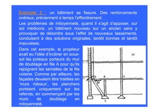 Exemple 2 : un bâtiment se fissure. Des renforcements
onéreux, préviennent à temps l’effondrement.
Les problèmes de mitoyenneté, quand il s’agit d’apposer, sur
sol médiocre, un bâtiment nouveau sur un ancien sans y
provoquer de désordre sous l’effet de nouveaux tassements,
conduisent à des solutions originales, tantôt bonnes et tantôt
mauvaises.
Dans cet exemple, le projeteur
avait eu l’idée d’incliner en sous-
sol les poteaux porteurs du mur
de doublage en file A pour qu’ils
rejoignent les semelles de la file
voisine. Comme par ailleurs, les
façades devaient être traitées en
‘murs rideaux’, les planchers
portaient uniquement sur les
refends, en commençant par les
murs       de     doublage       en
mitoyenneté.
 