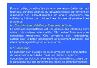 Pour y pallier, on utilise les ciments aux ajouts (laitier de haut
fourneau, cendres volantes ou pouzzolaniques) qui forment en
durcissant des silico-aluminates de chaux insensibles aux
sulfates qui d’une part obturent les fissures et passivent les
armatures.
iv., Corrosion intercristalline et fissurante de l’acier :
La corrosion intercristalline est une attaque des interfaces entre
cristaux de certains aciers alliés. Elle devient fissurante sous
contraintes excessives. Ces corrosions sont redoutables,
surtout pour le béton précontraint et présentent rarement des
effets dommageables pour le béton armé.

5.7. Conclusion.
La durabilité d’un ouvrage en béton armé est liée à une qualité
de construction sans faille. C’est une chaîne qui part du
concepteur qui doit connaître les limites du matériau, passe par
le calculateur qui doit connaître les règles de dimensionnement
 