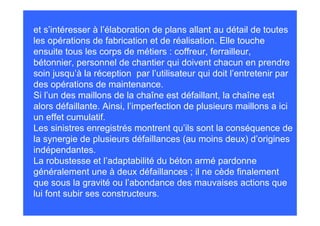 et s’intéresser à l’élaboration de plans allant au détail de toutes
les opérations de fabrication et de réalisation. Elle touche
ensuite tous les corps de métiers : coffreur, ferrailleur,
bétonnier, personnel de chantier qui doivent chacun en prendre
soin jusqu’à la réception par l’utilisateur qui doit l’entretenir par
des opérations de maintenance.
Si l’un des maillons de la chaîne est défaillant, la chaîne est
alors défaillante. Ainsi, l’imperfection de plusieurs maillons a ici
un effet cumulatif.
Les sinistres enregistrés montrent qu’ils sont la conséquence de
la synergie de plusieurs défaillances (au moins deux) d’origines
indépendantes.
La robustesse et l’adaptabilité du béton armé pardonne
généralement une à deux défaillances ; il ne cède finalement
que sous la gravité ou l’abondance des mauvaises actions que
lui font subir ses constructeurs.
 
