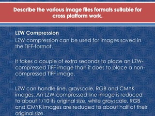  LZW Compression
 LZW compression can be used for images saved in
the TIFF-format.

 It takes a couple of extra seconds to place an LZW-
compressed TIFF image than it does to place a non-
compressed TIFF image.

 LZW can handle line, grayscale, RGB and CMYK
images. An LZW-compressed line image is reduced
to about 1/10 its original size, while grayscale, RGB
and CMYK images are reduced to about half of their
original size.
 