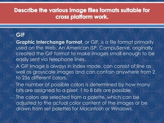  GIF
 Graphic Interchange Format, or GIF, is a file format primarily
used on the Web. An American ISP, CompuServe, originally
created the GIF format to make images small enough to be
easily sent via telephone lines.
 A GIF image is always in index mode, can consist of line as
well as grayscale images and can contain anywhere from 2
to 256 different colors.
 The number of possible colors is determined by how many
bits are assigned to a pixel: 1 to 8 bits are possible.
 The colors are selected from a palette, which can be
adjusted to the actual color content of the images or be
drawn from set palettes for Macintosh or Windows.
 