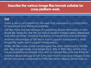  GIF
 There is also a set palette for the web that represents a combination
of Macintosh and Windows palettes.
 GIF files have the advantage of supporting simple animations in one
single file. Basically, the file consists of several images being displayed
one after another, creating the illusion of movement and animation.
 Another advantage of GIF files is that is support transparency. Most
image file types don’t support transparency.
 While GIF files have some advantages, the main drawback is the file
size. files are generally a lot larger than JPG or PNG files, which may
cause problems for people who wish to upload files onto the Internet.
 Another disadvantage of GIF is the fact that it only save images in 256
(8-bit) colours as compared to PNG files which display 24-bit colours.
 