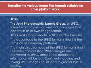  JPEG
 The Joint Photographic Experts Group, or JPEG,
format is a compression method for images that
also works as its own image format.
 JPEG works for grayscale, RGB and CMYK modes.
 The advantage to the JPEG format is that it is the
same on all company platforms.
 The main disadvantage of the JPEG format is that it
uses lossy compression. When images are
converted to JPEG, some of the details and
information will be lost. Continually loading and
saving JPEG images could lead to greater lose in
quality.
 