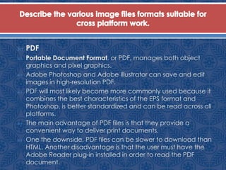  PDF
 Portable Document Format, or PDF, manages both object
graphics and pixel graphics.
 Adobe Photoshop and Adobe Illustrator can save and edit
images in high-resolution PDF.
 PDF will most likely become more commonly used because it
combines the best characteristics of the EPS format and
Photoshop, is better standardized and can be read across all
platforms.
 The main advantage of PDF files is that they provide a
convenient way to deliver print documents.
 One the downside, PDF files can be slower to download than
HTML. Another disadvantage is that the user must have the
Adobe Reader plug-in installed in order to read the PDF
document.
 