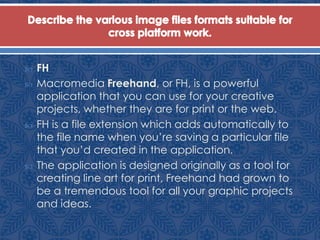  FH
 Macromedia Freehand, or FH, is a powerful
application that you can use for your creative
projects, whether they are for print or the web.
 FH is a file extension which adds automatically to
the file name when you’re saving a particular file
that you’d created in the application.
 The application is designed originally as a tool for
creating line art for print, Freehand had grown to
be a tremendous tool for all your graphic projects
and ideas.
 