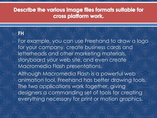  FH
 For example, you can use Freehand to draw a logo
for your company, create business cards and
letterheads and other marketing materials,
storyboard your web site, and even create
Macromedia Flash presentations.
 Although Macromedia Flash is a powerful web
animation tool, Freehand has better drawing tools.
The two applications work together, giving
designers a commanding set of tools for creating
everything necessary for print or motion graphics.
 