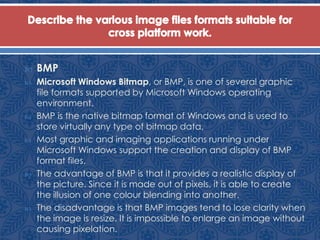  BMP
 Microsoft Windows Bitmap, or BMP, is one of several graphic
file formats supported by Microsoft Windows operating
environment.
 BMP is the native bitmap format of Windows and is used to
store virtually any type of bitmap data.
 Most graphic and imaging applications running under
Microsoft Windows support the creation and display of BMP
format files.
 The advantage of BMP is that it provides a realistic display of
the picture. Since it is made out of pixels, it is able to create
the illusion of one colour blending into another.
 The disadvantage is that BMP images tend to lose clarity when
the image is resize. It is impossible to enlarge an image without
causing pixelation.
 