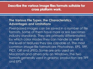  The Various File Types, the Characteristics,
Advantages and Limitations
 Pixel-based images can be saved in a number of file
formats. Some of them have more or less becomes
industry standards. They are primarily differentiated
by which color modes they can handle as well as
the level of features they are capable of. The most
common image file formats are Photoshop, EPS, TIFF,
PICT, GIF and JPEG. Some are only used on
Macintosh and others only on Windows. The two
formats generally used in graphic production are TIFF
and EPS.

 