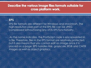  EPS
 EPS file formats are different for Windows and Macintosh. The
high-resolution pixel part of the EPS file can be JPEG-
compressed without losing any of its EPS functionality.

 As the name indicates, the PostScript code is encapsulated in
a file. Therefore, files in the EPS format are relatively protected,
but it also means that you cannot edit an image once it is
placed on a page. EPS handles line, grayscale, RGB and CMYK
images as well as object graphics.
 