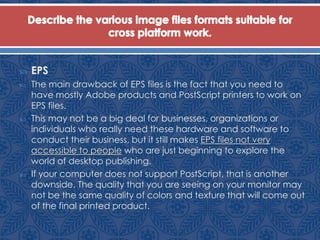  EPS
 The main drawback of EPS files is the fact that you need to
have mostly Adobe products and PostScript printers to work on
EPS files.
 This may not be a big deal for businesses, organizations or
individuals who really need these hardware and software to
conduct their business, but it still makes EPS files not very
accessible to people who are just beginning to explore the
world of desktop publishing.
 If your computer does not support PostScript, that is another
downside. The quality that you are seeing on your monitor may
not be the same quality of colors and texture that will come out
of the final printed product.
 