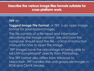  TIFF +/-
 Tagged Image File Format, or TIFF, is an open image
format for pixel-based images.
 The file consists of a file head and information
describing the image content, size and how the
computer should read the file – a kind of instruction
manual for how to open the image.
 TIFF images have the advantage of being able to
be LZW-compressed* directly from Photoshop.
 The TIFF format also differs from Windows to
Macintosh. TIFF handles line and grayscale images in
RGB and CMYK modes.
 