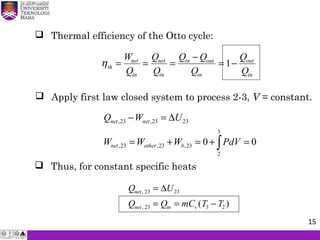  Thermal efficiency of the Otto cycle:
ηth
net
in
net
in
in out
in
out
in
W
Q
Q
Q
Q Q
Q
Q
Q
= = =
−
= −1
 Apply first law closed system to process 2-3, V = constant.
 Thus, for constant specific heats
Q U
Q Q mC T T
net
net in v
,
, ( )
23 23
23 3 2
=
= = −
∆
,23 ,23 23
3
,23 ,23 ,23
2
0 0
net net
net other b
Q W U
W W W PdV
− = ∆
= + = + =∫
15
 
