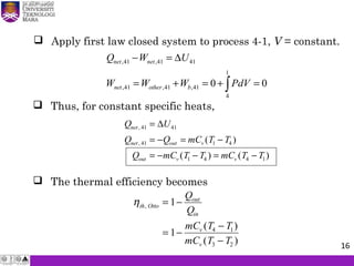  Apply first law closed system to process 4-1, V = constant.
 Thus, for constant specific heats,
Q U
Q Q mC T T
Q mC T T mC T T
net
net out v
out v v
,
, ( )
( ) ( )
41 41
41 1 4
1 4 4 1
=
= − = −
= − − = −
∆
 The thermal efficiency becomes
ηth Otto
out
in
v
v
Q
Q
mC T T
mC T T
,
( )
( )
= −
= −
−
−
1
1 4 1
3 2
,41 ,41 41
1
,41 ,41 ,41
4
0 0
net net
net other b
Q W U
W W W PdV
− = ∆
= + = + =∫
16
 