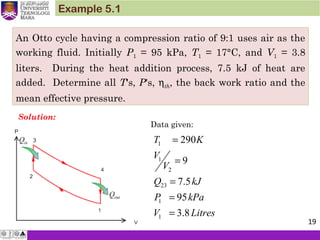 An Otto cycle having a compression ratio of 9:1 uses air as the
working fluid. Initially P1 = 95 kPa, T1 = 17°C, and V1 = 3.8
liters. During the heat addition process, 7.5 kJ of heat are
added. Determine all T's, P's, ηth, the back work ratio and the
mean effective pressure.
Example 5.1
Solution:
Data given:
1
1
2
23
1
1
290
9
7.5
95
3.8
T K
V
V
Q kJ
P kPa
V Litres
=
=
=
=
=
19
 