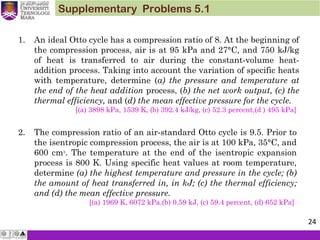 Supplementary Problems 5.1
1. An ideal Otto cycle has a compression ratio of 8. At the beginning of
the compression process, air is at 95 kPa and 27°C, and 750 kJ/kg
of heat is transferred to air during the constant-volume heat-
addition process. Taking into account the variation of specific heats
with temperature, determine (a) the pressure and temperature at
the end of the heat addition process, (b) the net work output, (c) the
thermal efficiency, and (d) the mean effective pressure for the cycle.
[(a) 3898 kPa, 1539 K, (b) 392.4 kJ/kg, (c) 52.3 percent,(d ) 495 kPa]
2. The compression ratio of an air-standard Otto cycle is 9.5. Prior to
the isentropic compression process, the air is at 100 kPa, 35°C, and
600 cm3
. The temperature at the end of the isentropic expansion
process is 800 K. Using specific heat values at room temperature,
determine (a) the highest temperature and pressure in the cycle; (b)
the amount of heat transferred in, in kJ; (c) the thermal efficiency;
and (d) the mean effective pressure.
[(a) 1969 K, 6072 kPa,(b) 0.59 kJ, (c) 59.4 percent, (d) 652 kPa]
24
 