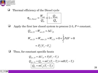 Thermal efficiency of the Diesel cycle
ηth Diesel
net
in
out
in
W
Q
Q
Q
, = = −1
 Apply the first law closed system to process 2-3, P = constant.
 Thus, for constant specific heats
Q U P V V
Q Q mC T T mR T T
Q mC T T
net
net in v
in p
,
,
( )
( ) ( )
( )
23 23 2 3 2
23 3 2 3 2
3 2
= + −
= = − + −
= −
∆
( )
,23 ,23 23
3
,23 ,23 ,23
2
2 3 2
0 0
net net
net other b
Q W U
W W W PdV
P V V
− = ∆
= + = + =
= −
∫
28
 