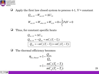  Apply the first law closed system to process 4-1, V = constant
Q U
Q Q mC T T
Q mC T T mC T T
net
net out v
out v v
,
, ( )
( ) ( )
41 41
41 1 4
1 4 4 1
=
= − = −
= − − = −
∆
 Thus, for constant specific heats
 The thermal efficiency becomes
ηth Diesel
out
in
v
p
Q
Q
mC T T
mC T T
,
( )
( )
= −
= −
−
−
1
1 4 1
3 2
,41 ,41 41
1
,41 ,41 ,41
4
0 0
net net
net other b
Q W U
W W W PdV
− = ∆
= + = + =∫
29
 