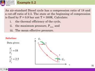 An air-standard Diesel cycle has a compression ratio of 18 and
a cut-off ratio of 2.5. The state at the beginning of compression
is fixed by P = 0.9 bar ant T = 300K. Calculate:
i. the thermal efficiency of the cycle,
ii. the maximum pressure, Pmax, and
iii. The mean effective pressure.
Example 5.2
Solution:
Data given:
1
2
3
2
18
2.5
V
V
V
V
=
=
31
 