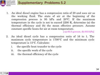 Supplementary Problems 5.2
1. An ideal diesel engine has a compression ratio of 20 and uses air as
the working fluid. The state of air at the beginning of the
compression process is 95 kPa and 20°C. If the maximum
temperature in the cycle is not to exceed 2200 K, determine (a) the
thermal efficiency and (b) the mean effective pressure. Assume
constant specific heats for air at room temperature.
[ (a) 63.5 percent, (b) 933 kPa]
2. An ideal diesel cycle has a compression ratio of 16 to 1. The
maximum cycle temperature is 1700°C and the minimum cycle
temperature is 15°C. Calculate:
i. the specific heat transfer to the cycle
ii. the specific work of the cycle
iii. the thermal efficiency of the cycle
34
 