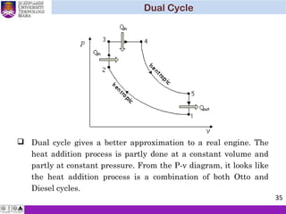  Dual cycle gives a better approximation to a real engine. The
heat addition process is partly done at a constant volume and
partly at constant pressure. From the P-v diagram, it looks like
the heat addition process is a combination of both Otto and
Diesel cycles.
Dual Cycle
35
 