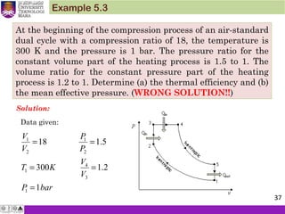 At the beginning of the compression process of an air-standard
dual cycle with a compression ratio of 18, the temperature is
300 K and the pressure is 1 bar. The pressure ratio for the
constant volume part of the heating process is 1.5 to 1. The
volume ratio for the constant pressure part of the heating
process is 1.2 to 1. Determine (a) the thermal efficiency and (b)
the mean effective pressure. (WRONG SOLUTION!!)
Example 5.3
Solution:
1 1
2 2
4
1
3
1
18 1.5
300 1.2
1
V P
V P
V
T K
V
P bar
= =
= =
=
Data given:
37
 