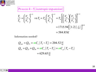( )
( ) ( )
11 1
5 34 4 4
5 4 4
4 5 5 3 5
0.4
1
181715.94 1.2
5
Pr 4 5
84.85
exp
kk k
ocess isentropic ansio
T VV V V
T T T
V
n
T V V V
K
−− −
       
= ⇒ = =   ÷  ÷  ÷ ÷
        
 =  
=
−
Information needed?
( )
( ) ( )
51 5 1
23 34 3 2 4 3
204.52
629.65
kJ
out v kg
in v p
kJ
kg
Q Q C T T
Q Q Q C T T C T T
m
m m
= = − =
= + = − + −
=
39
 