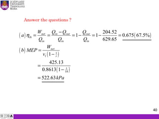 Answer the questions ?
( ) ( )
( )
( )
( )
1
1
1
18
204.52
1 1 0.675 67.5%
629.65
1
425.13
0.8613 1
522.63
net in out out
th
in in in
net
r
W Q Q Q
a
Q Q Q
W
b MEP
v
kPa
η
−
= = = − = − =
=
−
=
−
=
40
 
