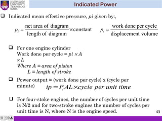 Indicated Power
43
constant
diagramoflength
diagramofareanet
×=ip
 Indicated mean effective pressure, pi given by:,
 For one engine cylinder
Work done per cycle = pi × A
× L
Where A = area of piston
L = length of stroke
timeunitpercycleALPip i ×=
 Power output = (work done per cycle) x (cycle per
minute)
 For four-stoke engines, the number of cycles per unit time
is N/2 and for two-stroke engines the number of cycles per
unit time is N, where N is the engine speed.
volumentdisplaceme
cycleperdonework
=ip
 