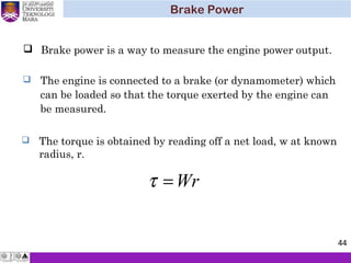  Brake power is a way to measure the engine power output.
 The engine is connected to a brake (or dynamometer) which
can be loaded so that the torque exerted by the engine can
be measured.
 The torque is obtained by reading off a net load, w at known
radius, r.
Wr=τ
Brake Power
44
 